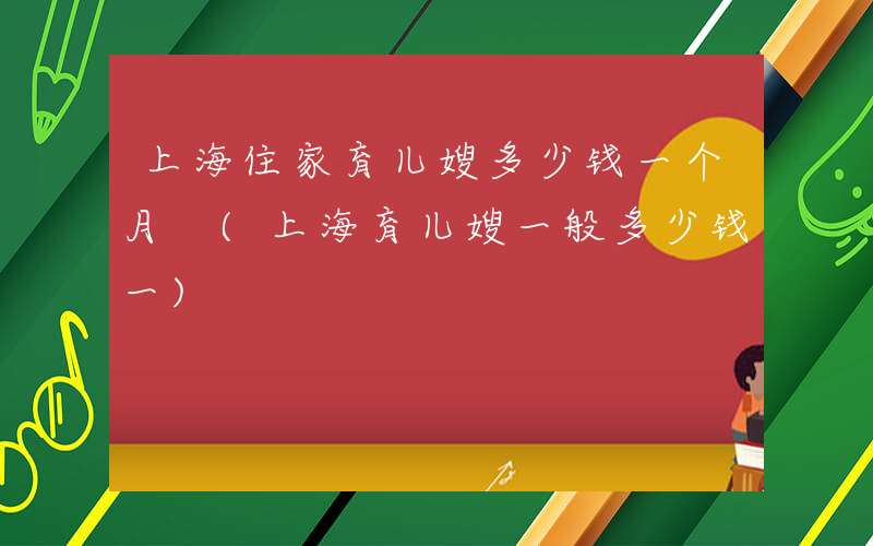 上海住家育儿嫂多少钱一个月 (上海育儿嫂一般多少钱一)